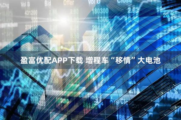 盈富优配APP下载 增程车“移情”大电池