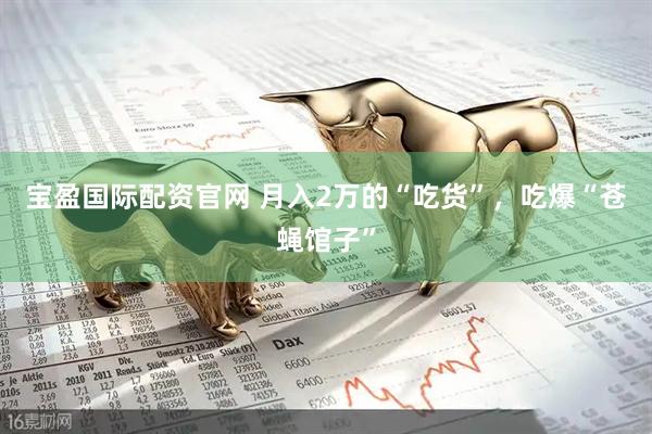 宝盈国际配资官网 月入2万的“吃货”，吃爆“苍蝇馆子”