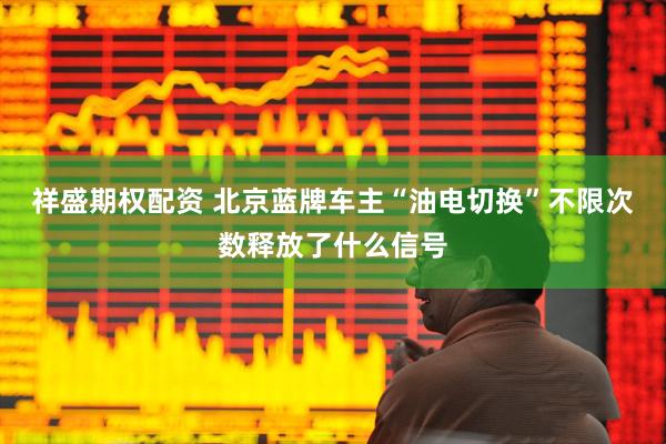 祥盛期权配资 北京蓝牌车主“油电切换”不限次数释放了什么信号