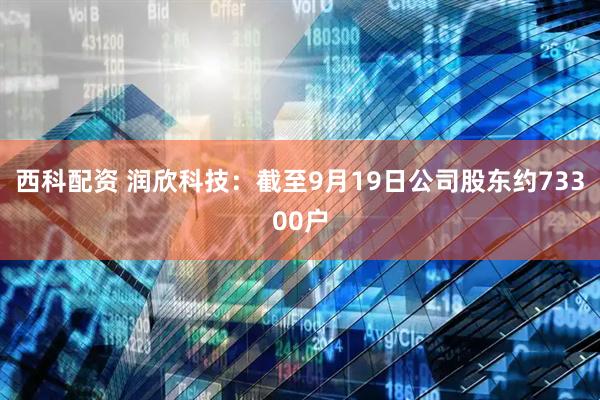 西科配资 润欣科技：截至9月19日公司股东约73300户