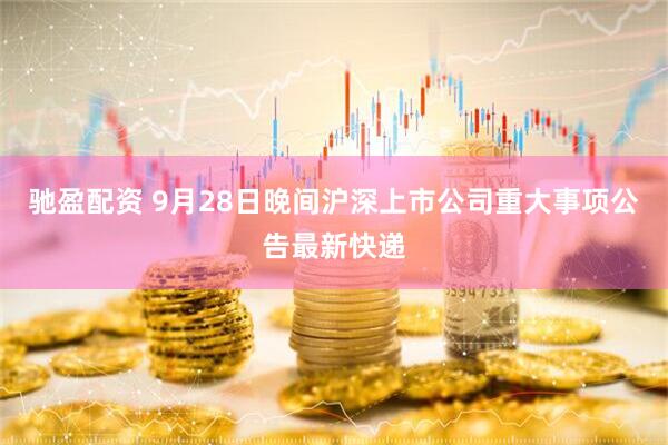 驰盈配资 9月28日晚间沪深上市公司重大事项公告最新快递