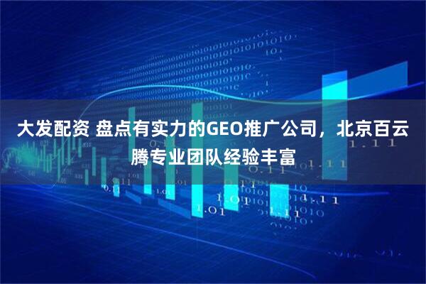 大发配资 盘点有实力的GEO推广公司，北京百云腾专业团队经验丰富