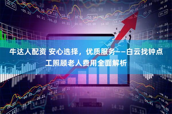 牛达人配资 安心选择，优质服务——白云找钟点工照顾老人费用全面解析