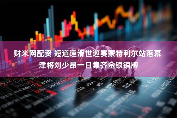 财米网配资 短道速滑世巡赛蒙特利尔站落幕 津将刘少昂一日集齐金银铜牌