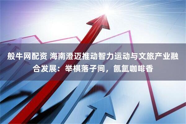 般牛网配资 海南澄迈推动智力运动与文旅产业融合发展：举棋落子间，氤氲咖啡香