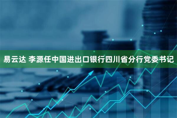 易云达 李源任中国进出口银行四川省分行党委书记