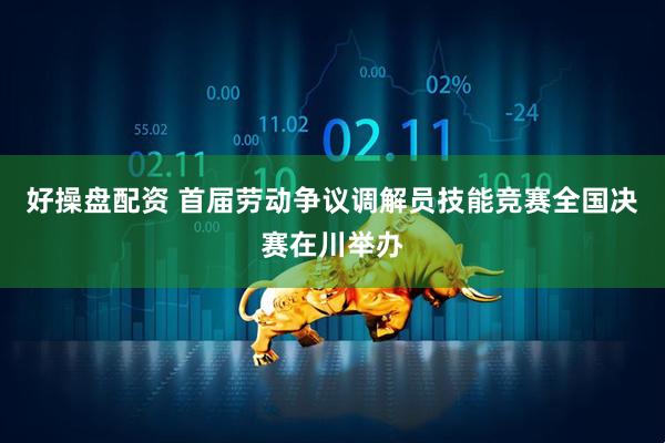 好操盘配资 首届劳动争议调解员技能竞赛全国决赛在川举办