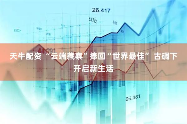 天牛配资 “云端藏寨”捧回“世界最佳” 古碉下开启新生活
