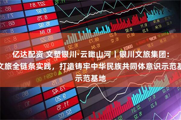 亿达配资 文塑银川·云瞰山河丨银川文旅集团：以文旅全链条实践，打造铸牢中华民族共同体意识示范基地