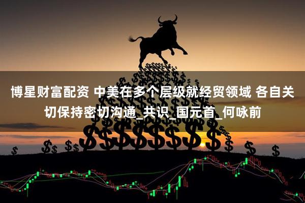 博星财富配资 中美在多个层级就经贸领域 各自关切保持密切沟通_共识_国元首_何咏前