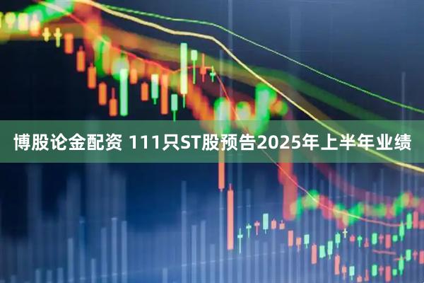 博股论金配资 111只ST股预告2025年上半年业绩