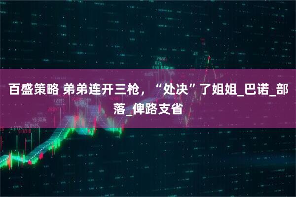 百盛策略 弟弟连开三枪，“处决”了姐姐_巴诺_部落_俾路支省