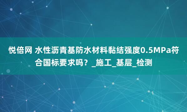 悦倍网 水性沥青基防水材料黏结强度0.5MPa符合国标要求吗？_施工_基层_检测