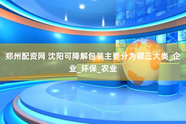 郑州配资网 沈阳可降解包装主要分为哪三大类_企业_环保_农业