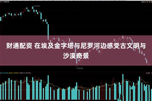 财通配资 在埃及金字塔与尼罗河边感受古文明与沙漠奇景
